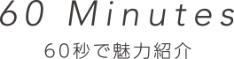 60 Minutes 60秒で魅力紹介